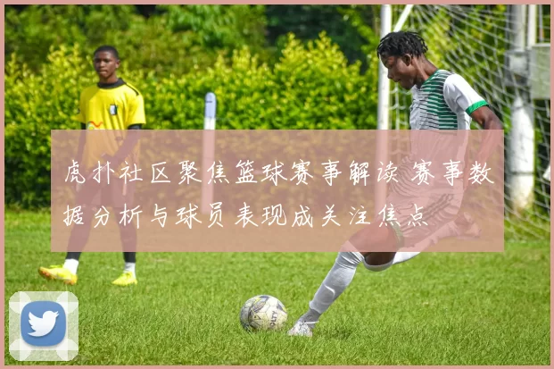 虎扑社区聚焦篮球赛事解读 赛事数据分析与球员表现成关注焦点