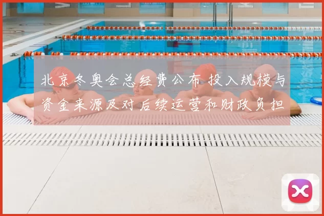 北京冬奥会总经费公布 投入规模与资金来源及对后续运营和财政负担影响评估