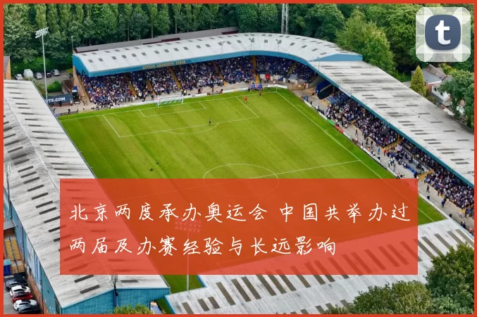 北京两度承办奥运会 中国共举办过两届及办赛经验与长远影响