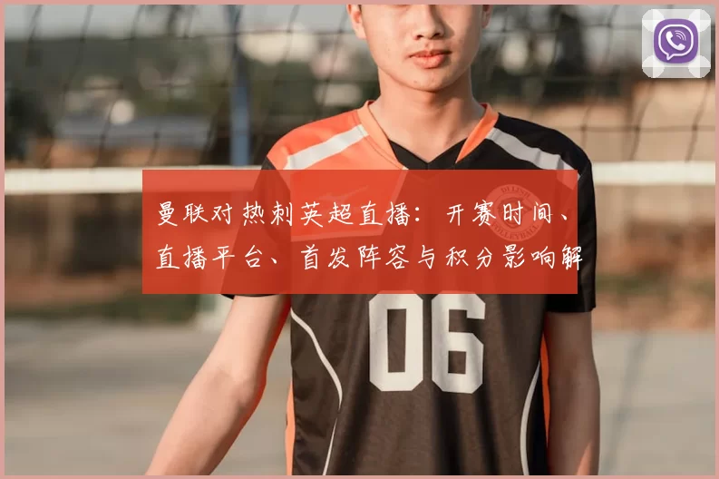 曼联对热刺英超直播：开赛时间、直播平台、首发阵容与积分影响解析