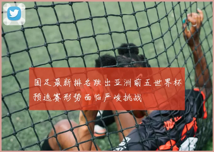 国足最新排名跌出亚洲前五世界杯预选赛形势面临严峻挑战