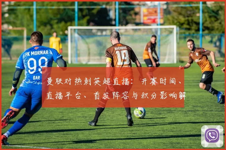 曼联对热刺英超直播：开赛时间、直播平台、首发阵容与积分影响解析