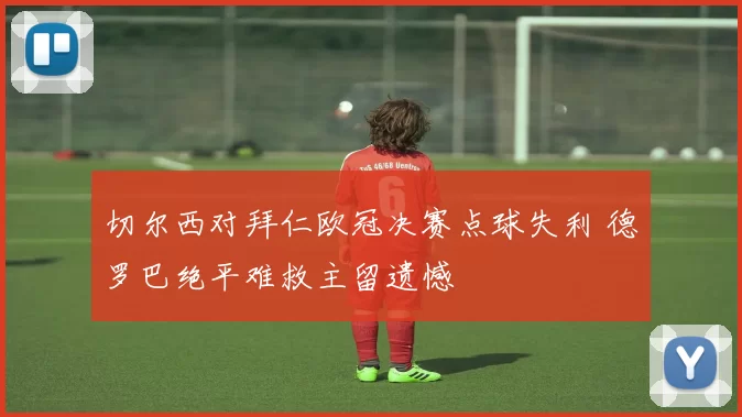 切尔西对拜仁欧冠决赛点球失利 德罗巴绝平难救主留遗憾