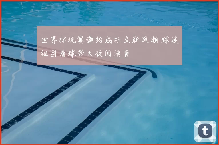 世界杯观赛邀约成社交新风潮 球迷组团看球带火夜间消费