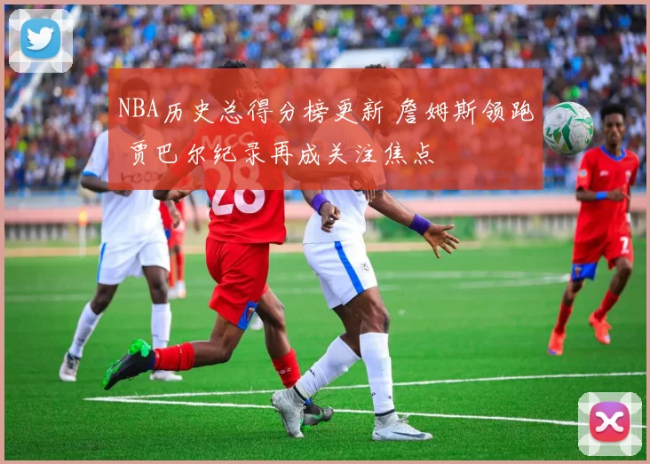 NBA历史总得分榜更新 詹姆斯领跑 贾巴尔纪录再成关注焦点