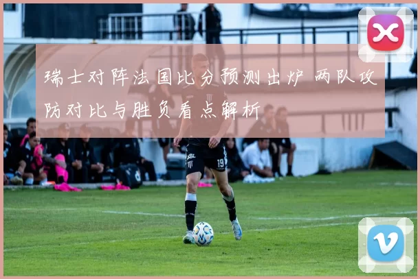 瑞士对阵法国比分预测出炉 两队攻防对比与胜负看点解析