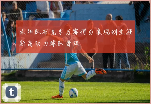 太阳队布克季后赛得分表现创生涯新高助力球队晋级