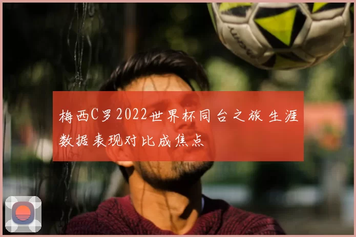 梅西C罗2022世界杯同台之旅 生涯数据表现对比成焦点