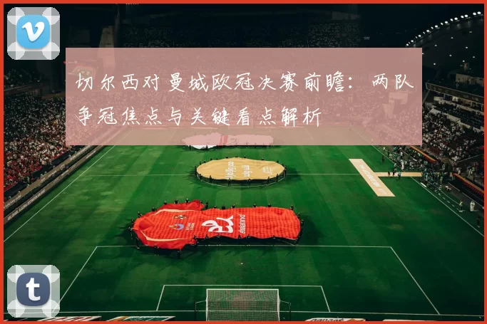 切尔西对曼城欧冠决赛前瞻：两队争冠焦点与关键看点解析