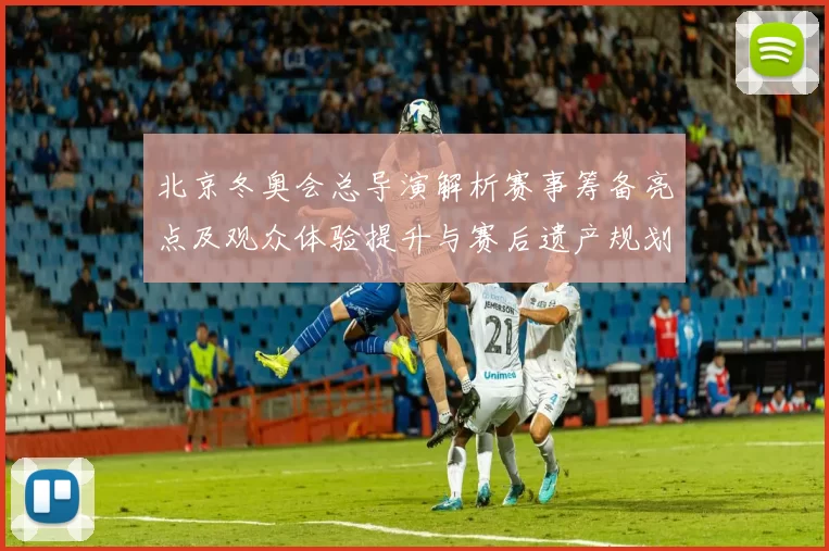 北京冬奥会总导演解析赛事筹备亮点及观众体验提升与赛后遗产规划