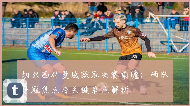 切尔西对曼城欧冠决赛前瞻：两队争冠焦点与关键看点解析