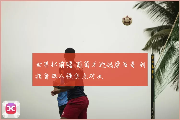 世界杯前瞻 葡萄牙迎战摩洛哥 剑指晋级八强焦点对决