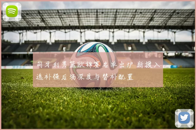 匈牙利男篮欧锦赛名单出炉 新援入选补强后场深度与替补配置