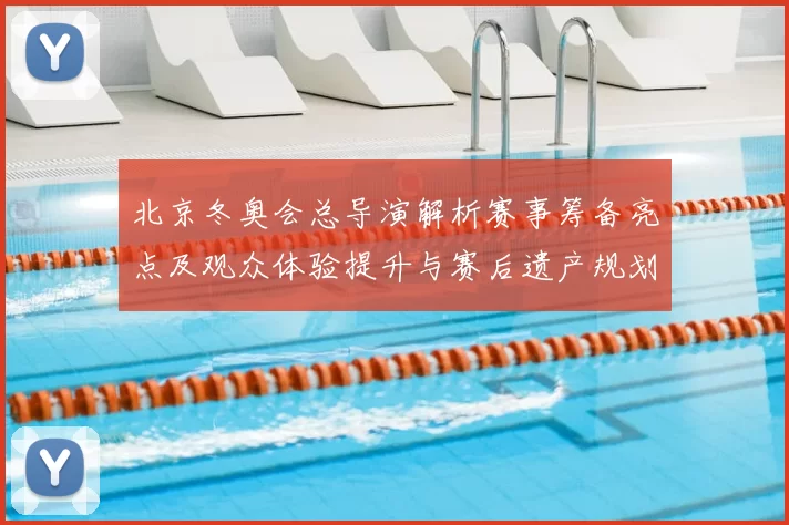 北京冬奥会总导演解析赛事筹备亮点及观众体验提升与赛后遗产规划